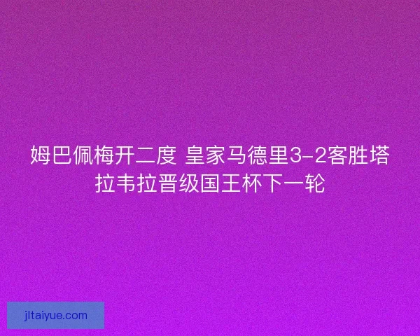 姆巴佩梅开二度 皇家马德里3-2客胜塔拉韦拉晋级国王杯下一轮