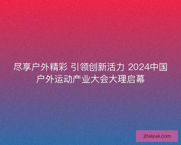 尽享户外精彩 引领创新活力 2024中国户外运动产业大会大理启幕