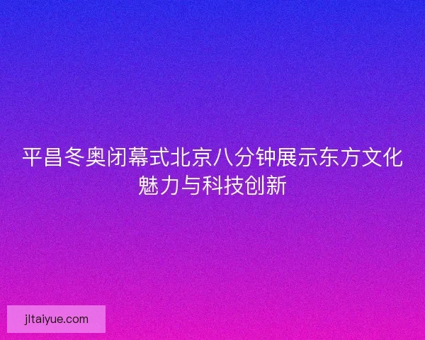 平昌冬奥闭幕式北京八分钟展示东方文化魅力与科技创新