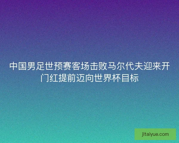 中国男足世预赛客场击败马尔代夫迎来开门红提前迈向世界杯目标