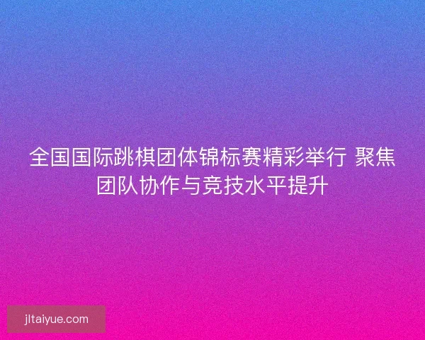 全国国际跳棋团体锦标赛精彩举行 聚焦团队协作与竞技水平提升